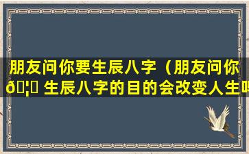 朋友问你要生辰八字（朋友问你 🦅 生辰八字的目的会改变人生吗）